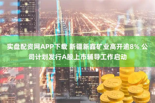 实盘配资网APP下载 新疆新鑫矿业高开逾8% 公司计划发行A股上市辅导工作启动