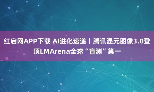 红启网APP下载 AI进化速递丨腾讯混元图像3.0登顶LMArena全球“盲测”第一