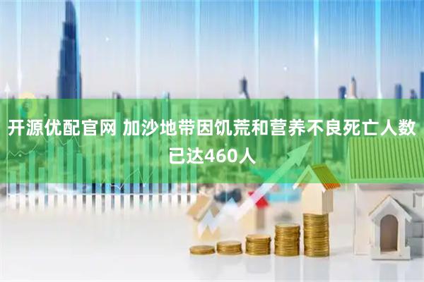 开源优配官网 加沙地带因饥荒和营养不良死亡人数已达460人
