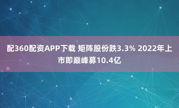 配360配资APP下载 矩阵股份跌3.3% 2022年上市即巅峰募10.4亿