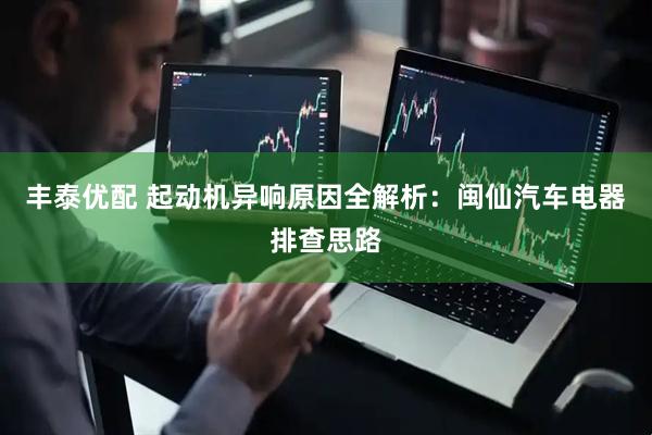 丰泰优配 起动机异响原因全解析：闽仙汽车电器排查思路