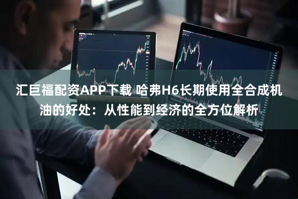 汇巨福配资APP下载 哈弗H6长期使用全合成机油的好处：从性能到经济的全方位解析