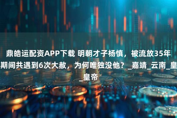 鼎皓运配资APP下载 明朝才子杨慎,被流放35年,期间共遇到6次大赦,为何唯独没他?_嘉靖_云南_皇帝