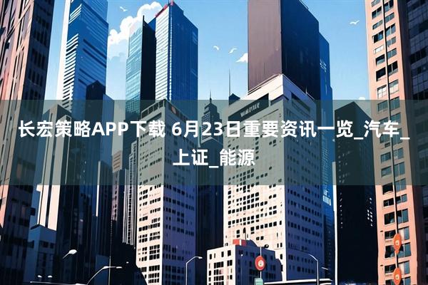 长宏策略APP下载 6月23日重要资讯一览_汽车_上证_能源