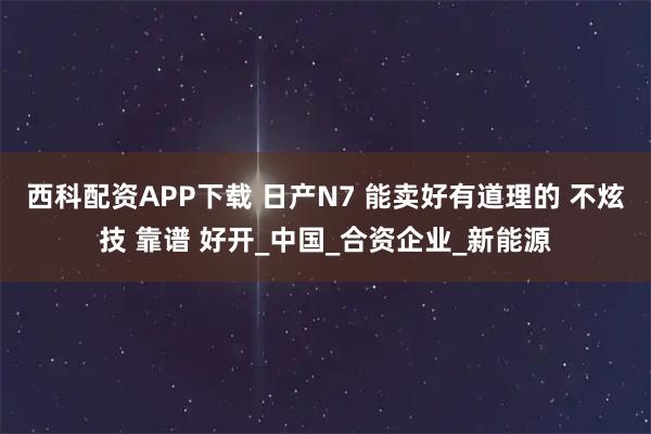 西科配资APP下载 日产N7 能卖好有道理的 不炫技 靠谱 好开_中国_合资企业_新能源