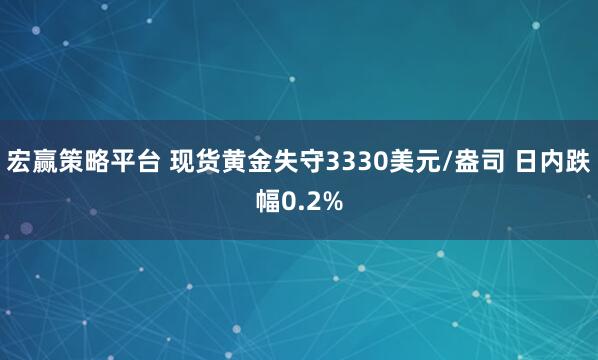 宏赢策略平台 现货黄金失守3330美元/盎司 日内跌幅0.2%