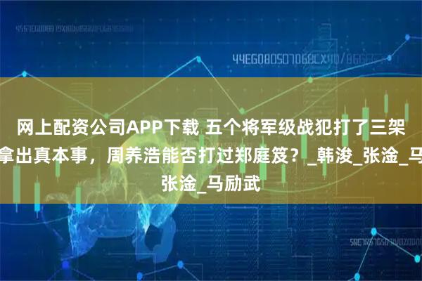 网上配资公司APP下载 五个将军级战犯打了三架：都拿出真本事，周养浩能否打过郑庭笈？_韩浚_张淦_马励武