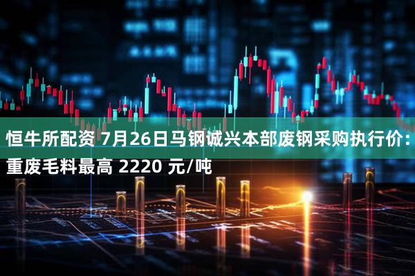 恒牛所配资 7月26日马钢诚兴本部废钢采购执行价:
重废毛料最高 2220 元/吨