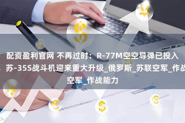 配资盈利官网 不再过时：R-77M空空导弹已投入使用，苏-35S战斗机迎来重大升级_俄罗斯_苏联空军_作战能力
