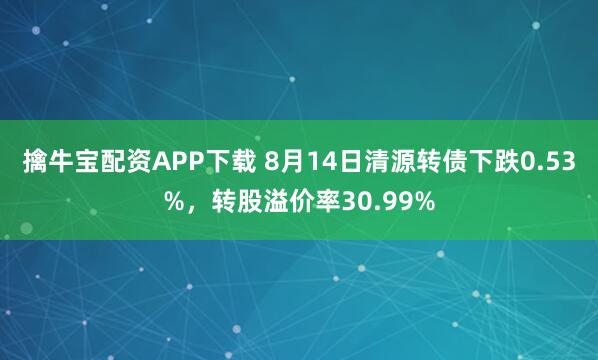 擒牛宝配资APP下载 8月14日清源转债下跌0.53%，转股溢价率30.99%