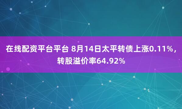 在线配资平台平台 8月14日太平转债上涨0.11%，转股溢价率64.92%