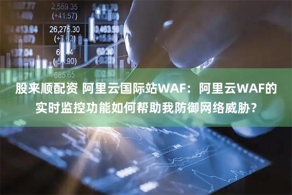股来顺配资 阿里云国际站WAF：阿里云WAF的实时监控功能如何帮助我防御网络威胁？