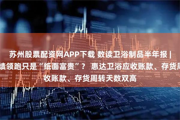 苏州股票配资网APP下载 数读卫浴制品半年报 | 箭牌家居业绩领跑只是“纸面富贵”？ 惠达卫浴应收账款、存货周转天数双高