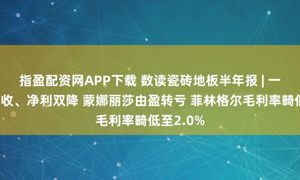 指盈配资网APP下载 数读瓷砖地板半年报 | 一半公司营收、净利双降 蒙娜丽莎由盈转亏 菲林格尔毛利率畸低至2.0%