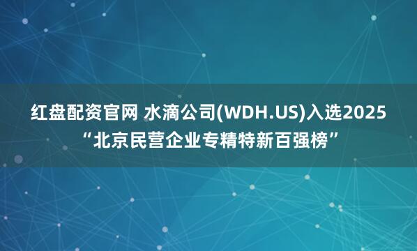 红盘配资官网 水滴公司(WDH.US)入选2025“北京民营企业专精特新百强榜”
