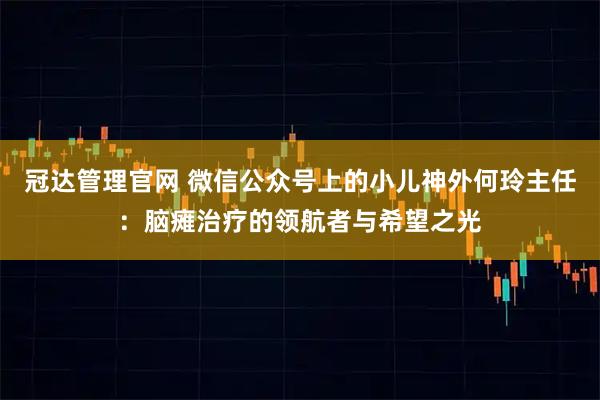 冠达管理官网 微信公众号上的小儿神外何玲主任:脑瘫治疗的领航者与希望之光