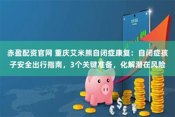 赤盈配资官网 重庆艾米熊自闭症康复:自闭症孩子安全出行指南,3个关键准备,化解潜在风险