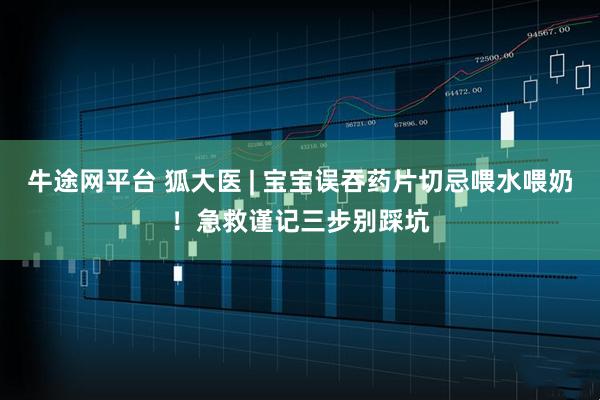牛途网平台 狐大医 | 宝宝误吞药片切忌喂水喂奶!急救谨记三步别踩坑