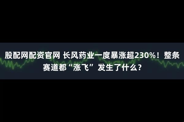 股配网配资官网 长风药业一度暴涨超230%!整条赛道都“涨飞” 发生了什么?