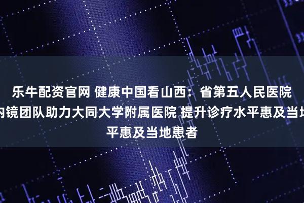 乐牛配资官网 健康中国看山西：省第五人民医院消化内镜团队助力大同大学附属医院 提升诊疗水平惠及当地患者