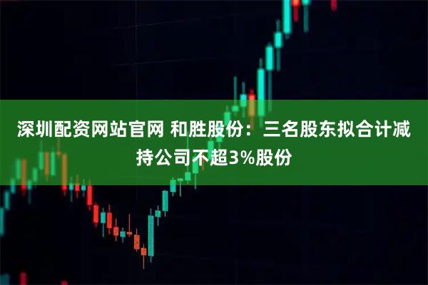 深圳配资网站官网 和胜股份：三名股东拟合计减持公司不超3%股份