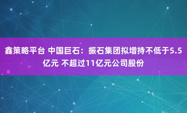 鑫策略平台 中国巨石：振石集团拟增持不低于5.5亿元 不超过11亿元公司股份