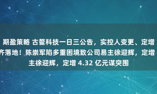期盈策略 古鳌科技一日三公告，实控人变更、定增募资、聘任高管齐落地！陈崇军陷多重困境致公司易主徐迎辉，定增 4.32 亿元谋突围