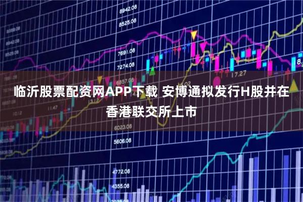 临沂股票配资网APP下载 安博通拟发行H股并在香港联交所上市