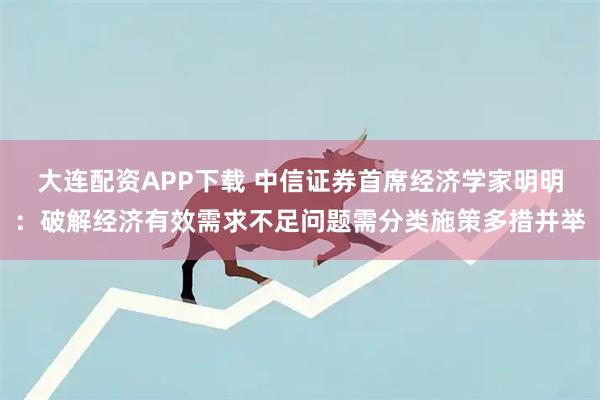 大连配资APP下载 中信证券首席经济学家明明：破解经济有效需求不足问题需分类施策多措并举