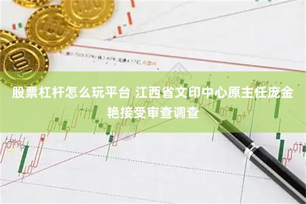 股票杠杆怎么玩平台 江西省文印中心原主任庞金艳接受审查调查