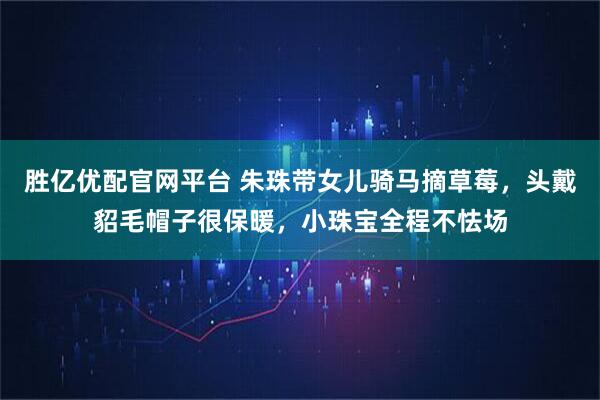 胜亿优配官网平台 朱珠带女儿骑马摘草莓，头戴貂毛帽子很保暖，小珠宝全程不怯场