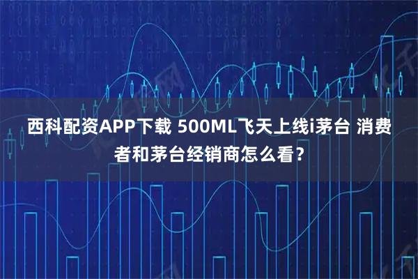 西科配资APP下载 500ML飞天上线i茅台 消费者和茅台经销商怎么看？