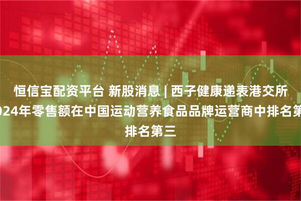 恒信宝配资平台 新股消息 | 西子健康递表港交所 2024年零售额在中国运动营养食品品牌运营商中排名第三