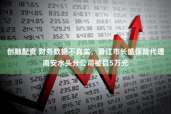 创融配资 财务数据不真实，晋江市长盛保险代理南安水头分公司被罚5万元