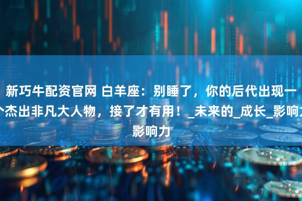 新巧牛配资官网 白羊座：别睡了，你的后代出现一个杰出非凡大人物，接了才有用！_未来的_成长_影响力