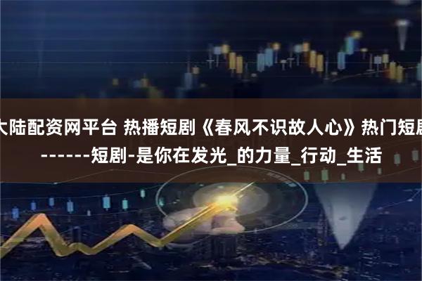 大陆配资网平台 热播短剧《春风不识故人心》热门短剧------短剧-是你在发光_的力量_行动_生活