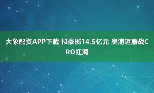 大象配资APP下载 拟豪掷14.5亿元 奥浦迈鏖战CRO红海