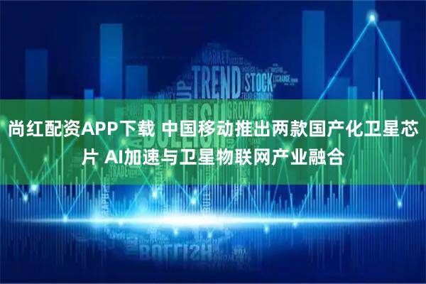 尚红配资APP下载 中国移动推出两款国产化卫星芯片 AI加速与卫星物联网产业融合