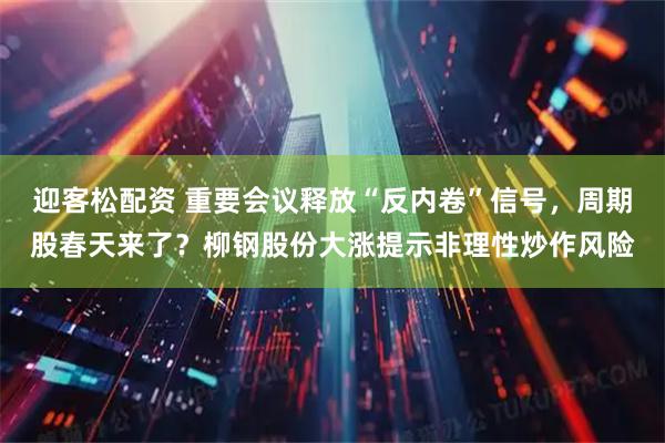 迎客松配资 重要会议释放“反内卷”信号，周期股春天来了？柳钢股份大涨提示非理性炒作风险