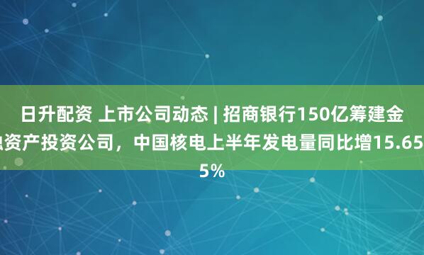 日升配资 上市公司动态 | 招商银行150亿筹建金融资产投资公司，中国核电上半年发电量同比增15.65%