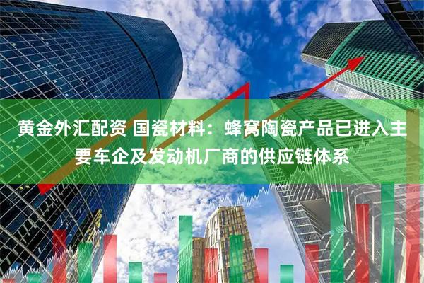 黄金外汇配资 国瓷材料：蜂窝陶瓷产品已进入主要车企及发动机厂商的供应链体系