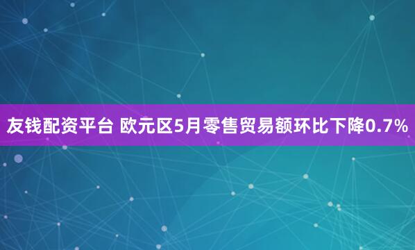友钱配资平台 欧元区5月零售贸易额环比下降0.7%