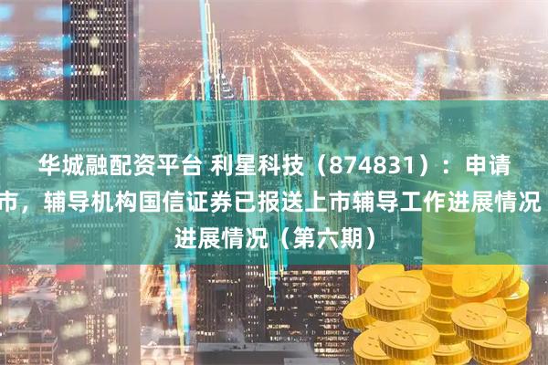 华城融配资平台 利星科技（874831）：申请北交所上市，辅导机构国信证券已报送上市辅导工作进展情况（第六期）