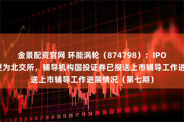 金景配资官网 环能涡轮（874798）：IPO板块由创业板变更为北交所，辅导机构国投证券已报送上市辅导工作进展情况（第七期）