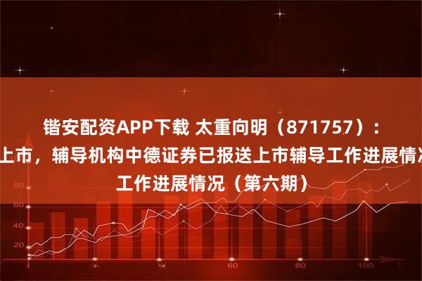 锴安配资APP下载 太重向明（871757）：申请北交所上市，辅导机构中德证券已报送上市辅导工作进展情况（第六期）