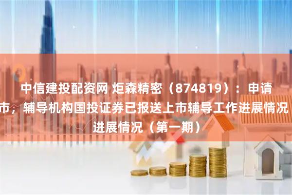 中信建投配资网 炬森精密（874819）：申请北交所上市，辅导机构国投证券已报送上市辅导工作进展情况（第一期）