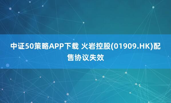 中证50策略APP下载 火岩控股(01909.HK)配售协议失效