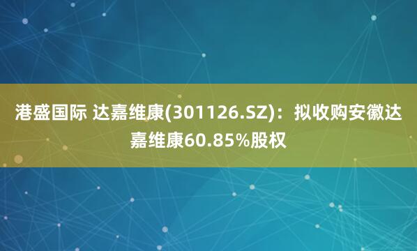 港盛国际 达嘉维康(301126.SZ)：拟收购安徽达嘉维康60.85%股权