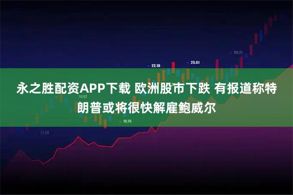永之胜配资APP下载 欧洲股市下跌 有报道称特朗普或将很快解雇鲍威尔