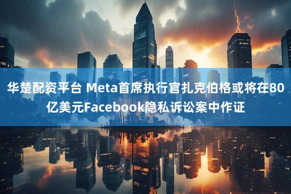 华楚配资平台 Meta首席执行官扎克伯格或将在80亿美元Facebook隐私诉讼案中作证